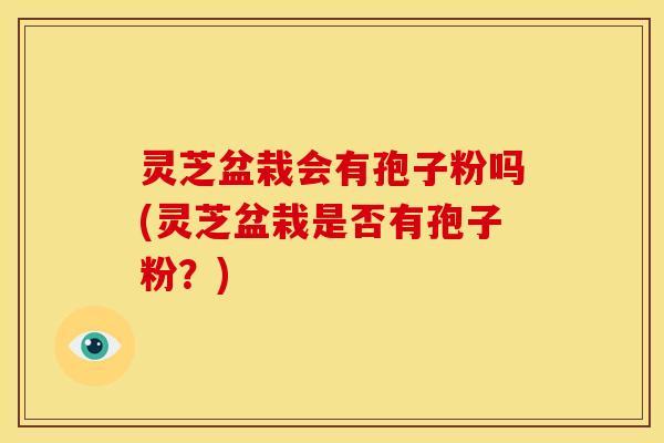 灵芝盆栽会有孢子粉吗(灵芝盆栽是否有孢子粉？)