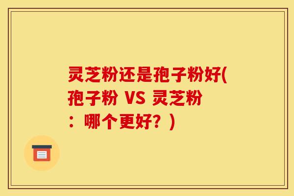 灵芝粉还是孢子粉好(孢子粉 VS 灵芝粉:哪个更好?) 灵芝粉还是孢子粉好(孢子粉 VS 灵芝粉:哪个更好?)
