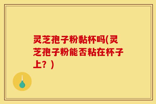 灵芝孢子粉黏杯吗(灵芝孢子粉能否粘在杯子上?) 灵芝孢子粉黏杯吗(灵芝孢子粉能否粘在杯子上?)