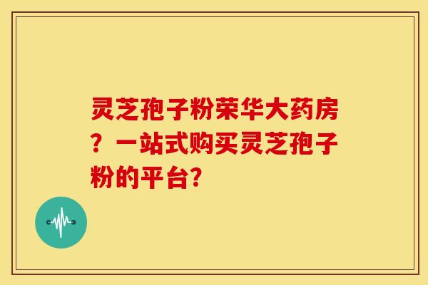 灵芝孢子粉荣华大药房?一站式购买灵芝孢子粉的平台? 灵芝孢子粉荣华大药房?一站式购买灵芝孢子粉的平台?
