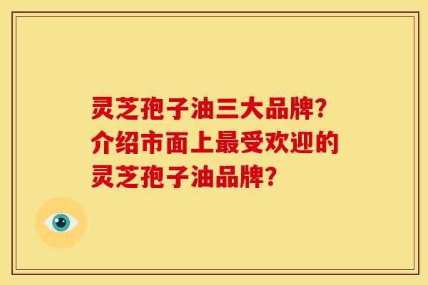 灵芝孢子油三大品牌?介绍市面上受欢迎的灵芝孢子油品牌? 灵芝孢子油三大品牌?介绍市面上受欢迎的灵芝孢子油品牌?