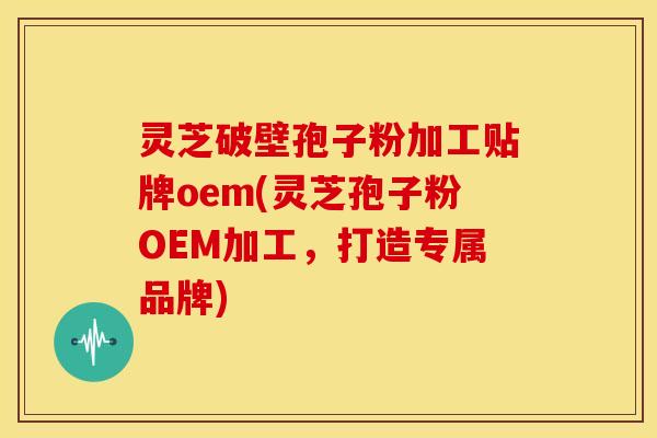 灵芝破壁孢子粉加工贴牌oem(灵芝孢子粉OEM加工,打造专属品牌) 灵芝破壁孢子粉加工贴牌oem(灵芝孢子粉OEM加工,打造专属品牌)