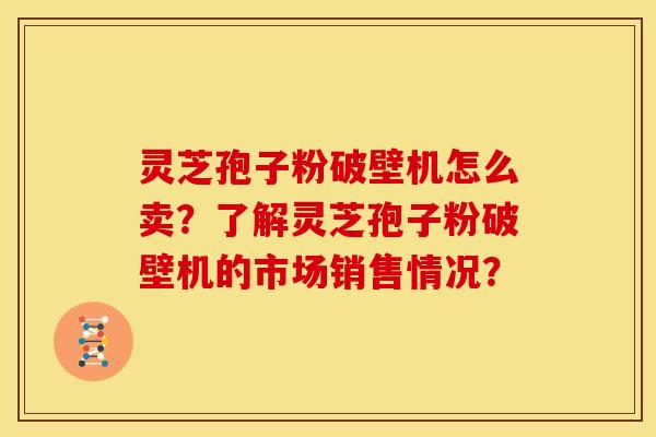 灵芝孢子粉破壁机怎么卖?了解灵芝孢子粉破壁机的市场销售情况? 灵芝孢子粉破壁机怎么卖?了解灵芝孢子粉破壁机的市场销售情况?