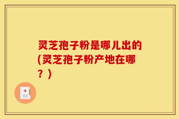 灵芝孢子粉是哪儿出的(灵芝孢子粉产地在哪？)