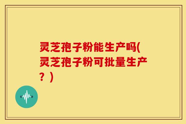 灵芝孢子粉能生产吗(灵芝孢子粉可批量生产?) 灵芝孢子粉能生产吗(灵芝孢子粉可批量生产?)