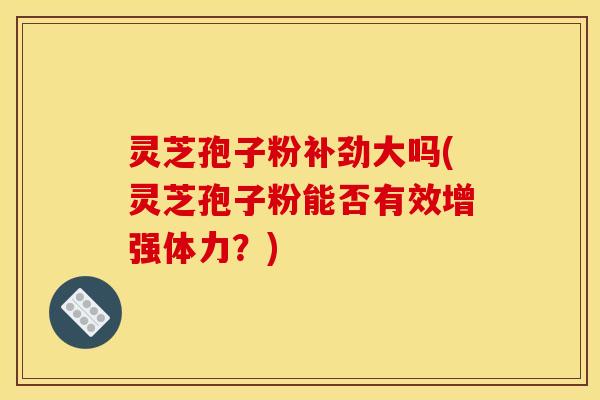 灵芝孢子粉补劲大吗(灵芝孢子粉能否有效增强体力？)