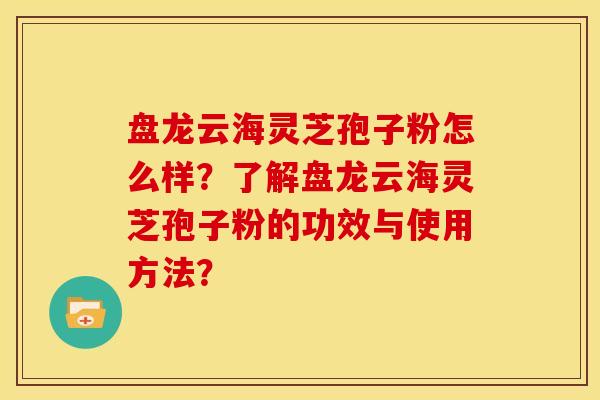 盘龙云海灵芝孢子粉怎么样?了解盘龙云海灵芝孢子粉的功效与使用方法? 盘龙云海灵芝孢子粉怎么样?了解盘龙云海灵芝孢子粉的功效与使用方法?