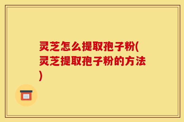 灵芝怎么提取孢子粉(灵芝提取孢子粉的方法) 灵芝怎么提取孢子粉(灵芝提取孢子粉的方法)