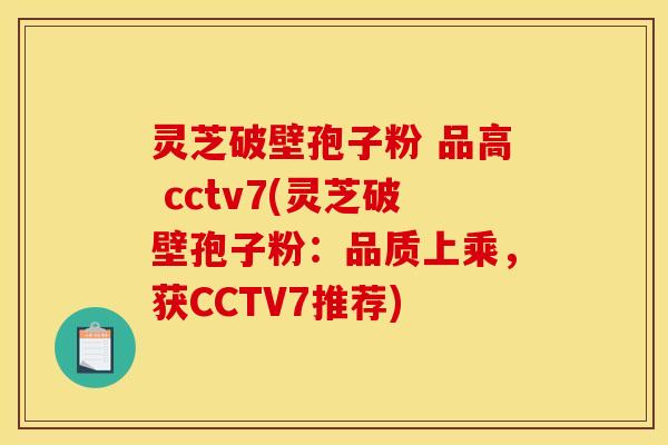 灵芝破壁孢子粉 品高 cctv7(灵芝破壁孢子粉：品质上乘，获CCTV7推荐)
