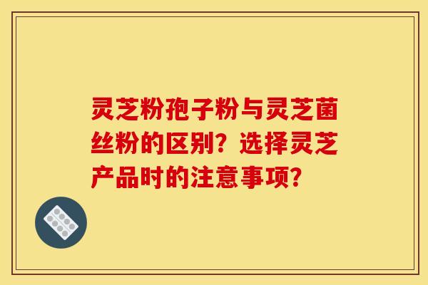 灵芝粉孢子粉与灵芝菌丝粉的区别?选择灵芝产品时的注意事项? 灵芝粉孢子粉与灵芝菌丝粉的区别?选择灵芝产品时的注意事项?