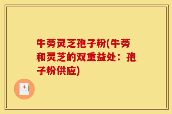 牛蒡灵芝孢子粉(牛蒡和灵芝的双重益处:孢子粉供应) 牛蒡灵芝孢子粉(牛蒡和灵芝的双重益处:孢子粉供应)