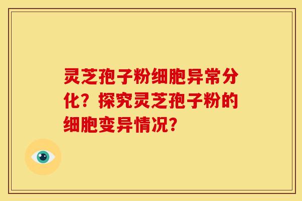 灵芝孢子粉细胞异常分化?探究灵芝孢子粉的细胞变异情况? 灵芝孢子粉细胞异常分化?探究灵芝孢子粉的细胞变异情况?