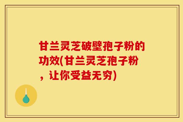 甘兰灵芝破壁孢子粉的功效(甘兰灵芝孢子粉，让你受益无穷)