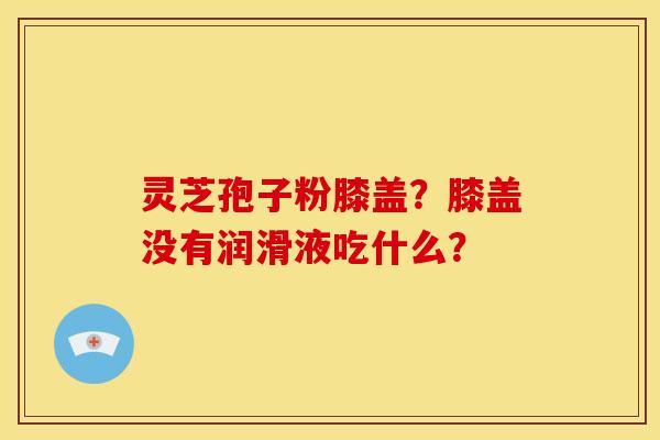 灵芝孢子粉膝盖?膝盖没有润滑液吃什么? 灵芝孢子粉膝盖?膝盖没有润滑液吃什么?