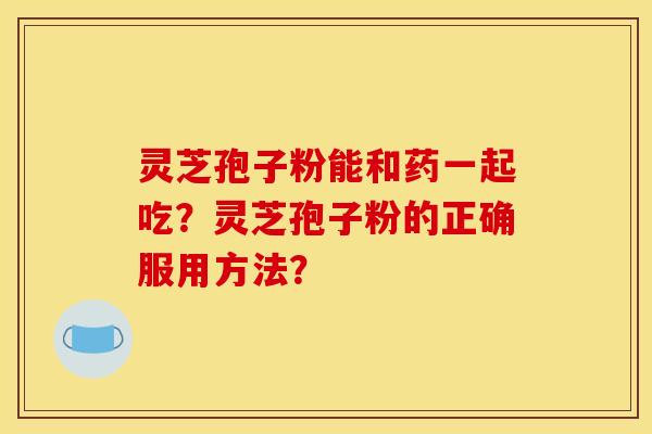 灵芝孢子粉能和药一起吃?灵芝孢子粉的正确服用方法? 灵芝孢子粉能和药一起吃?灵芝孢子粉的正确服用方法?