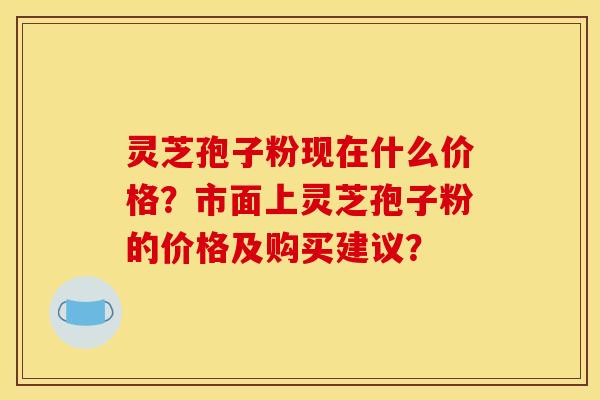 灵芝孢子粉现在什么价格？市面上灵芝孢子粉的价格及购买建议？