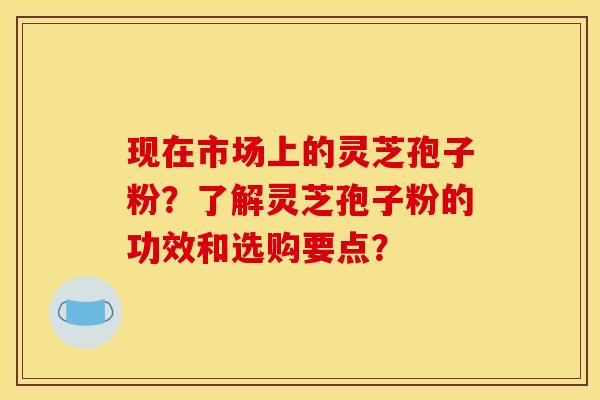 现在市场上的灵芝孢子粉?了解灵芝孢子粉的功效和选购要点? 现在市场上的灵芝孢子粉?了解灵芝孢子粉的功效和选购要点?
