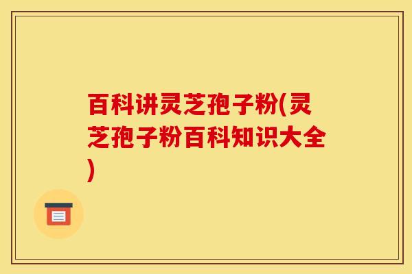 百科讲灵芝孢子粉(灵芝孢子粉百科知识大全) 百科讲灵芝孢子粉(灵芝孢子粉百科知识大全)