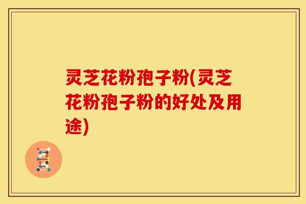 灵芝花粉孢子粉(灵芝花粉孢子粉的好处及用途) 灵芝花粉孢子粉(灵芝花粉孢子粉的好处及用途)