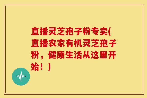 直播灵芝孢子粉专卖(直播农家有机灵芝孢子粉,健康生活从这里开始!) 直播灵芝孢子粉专卖(直播农家有机灵芝孢子粉,健康生活从这里开始!)