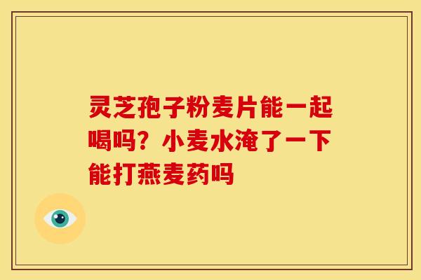 灵芝孢子粉麦片能一起喝吗?小麦水淹了一下能打燕麦药吗 灵芝孢子粉麦片能一起喝吗?小麦水淹了一下能打燕麦药吗