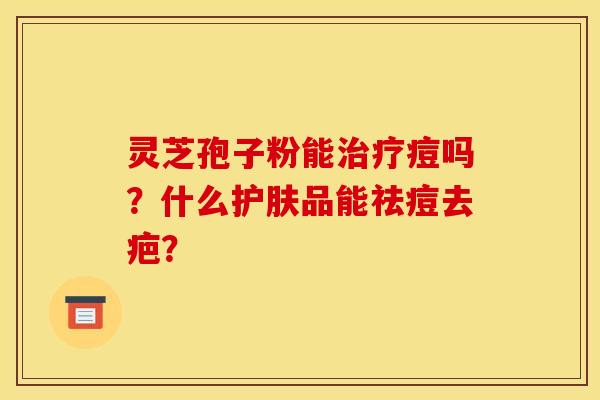 灵芝孢子粉能痘吗?什么护肤品能祛痘去疤? 灵芝孢子粉能痘吗?什么护肤品能祛痘去疤?