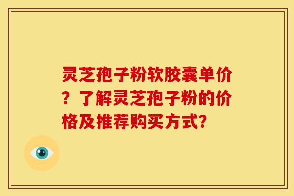 灵芝孢子粉软胶囊单价?了解灵芝孢子粉的价格及推荐购买方式? 灵芝孢子粉软胶囊单价?了解灵芝孢子粉的价格及推荐购买方式?