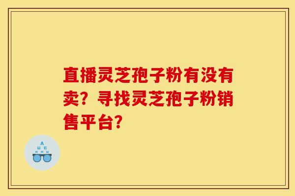 直播灵芝孢子粉有没有卖?寻找灵芝孢子粉销售平台? 直播灵芝孢子粉有没有卖?寻找灵芝孢子粉销售平台?
