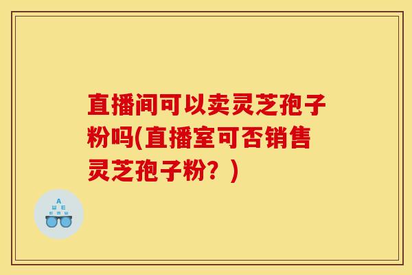 直播间可以卖灵芝孢子粉吗(直播室可否销售灵芝孢子粉?) 直播间可以卖灵芝孢子粉吗(直播室可否销售灵芝孢子粉?)