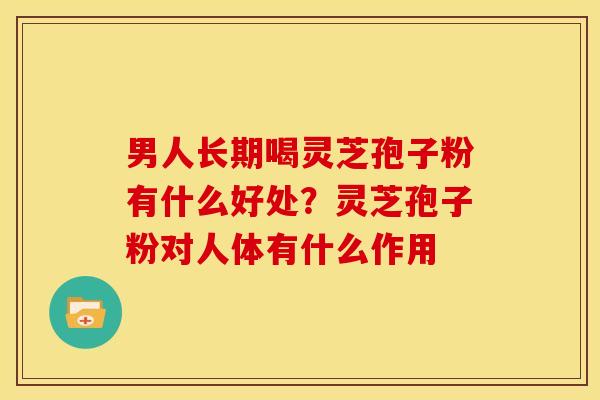 男人长期喝灵芝孢子粉有什么好处?灵芝孢子粉对人体有什么作用 男人长期喝灵芝孢子粉有什么好处?灵芝孢子粉对人体有什么作用