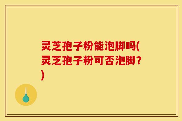 灵芝孢子粉能泡脚吗(灵芝孢子粉可否泡脚？)