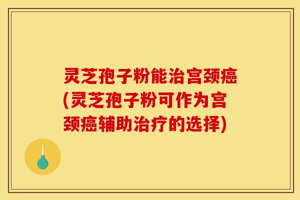 灵芝孢子粉能宫颈(灵芝孢子粉可作为宫颈辅助的选择) 灵芝孢子粉能宫颈(灵芝孢子粉可作为宫颈辅助的选择)
