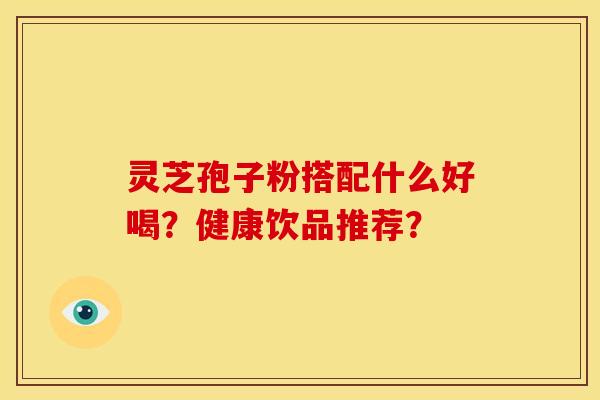 灵芝孢子粉搭配什么好喝?健康饮品推荐? 灵芝孢子粉搭配什么好喝?健康饮品推荐?