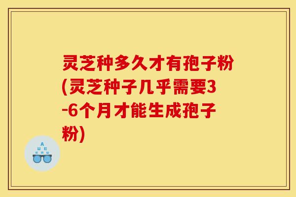 灵芝种多久才有孢子粉(灵芝种子几乎需要3-6个月才能生成孢子粉)