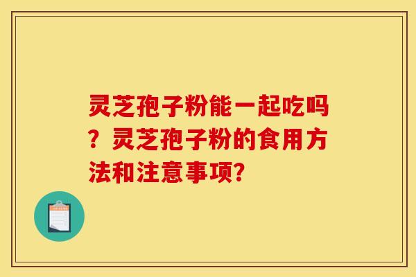 灵芝孢子粉能一起吃吗?灵芝孢子粉的食用方法和注意事项? 灵芝孢子粉能一起吃吗?灵芝孢子粉的食用方法和注意事项?