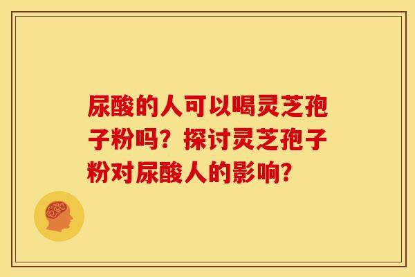 尿酸的人可以喝灵芝孢子粉吗?探讨灵芝孢子粉对尿酸人的影响? 尿酸的人可以喝灵芝孢子粉吗?探讨灵芝孢子粉对尿酸人的影响?