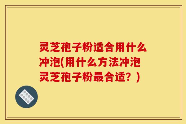 灵芝孢子粉适合用什么冲泡(用什么方法冲泡灵芝孢子粉合适？)