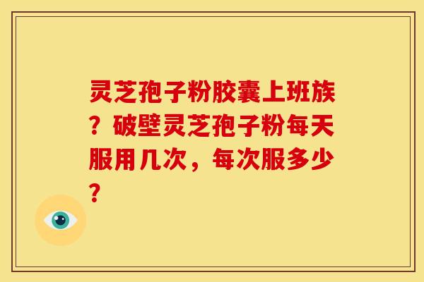 灵芝孢子粉胶囊上班族?破壁灵芝孢子粉每天服用几次,每次服多少? 灵芝孢子粉胶囊上班族?破壁灵芝孢子粉每天服用几次,每次服多少?