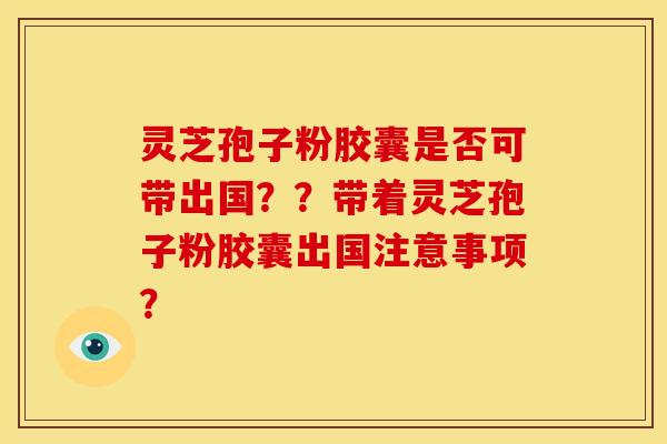 灵芝孢子粉胶囊是否可带出国??带着灵芝孢子粉胶囊出国注意事项? 灵芝孢子粉胶囊是否可带出国??带着灵芝孢子粉胶囊出国注意事项?