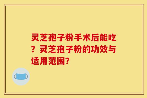 灵芝孢子粉手术后能吃？灵芝孢子粉的功效与适用范围？