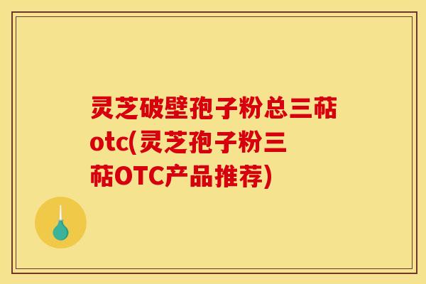 灵芝破壁孢子粉总三萜otc(灵芝孢子粉三萜OTC产品推荐)