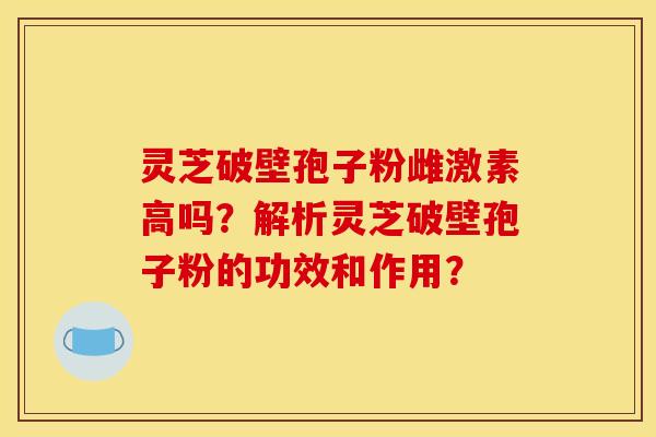 灵芝破壁孢子粉雌激素高吗?解析灵芝破壁孢子粉的功效和作用? 灵芝破壁孢子粉雌激素高吗?解析灵芝破壁孢子粉的功效和作用?