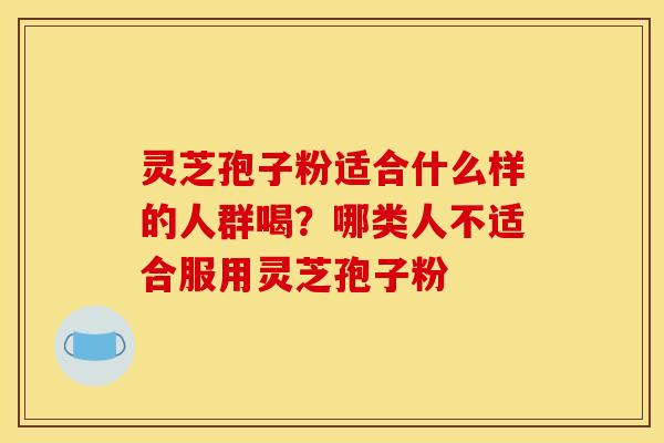 灵芝孢子粉适合什么样的人群喝?哪类人不适合服用灵芝孢子粉 灵芝孢子粉适合什么样的人群喝?哪类人不适合服用灵芝孢子粉