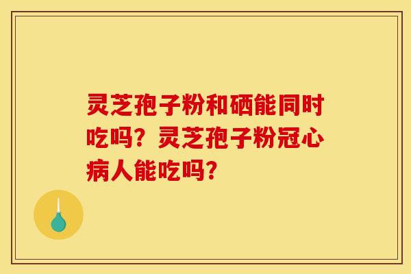 灵芝孢子粉和硒能同时吃吗?灵芝孢子粉人能吃吗? 灵芝孢子粉和硒能同时吃吗?灵芝孢子粉人能吃吗?