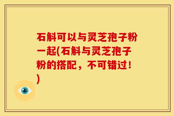 石斛可以与灵芝孢子粉一起(石斛与灵芝孢子粉的搭配,不可错过!) 石斛可以与灵芝孢子粉一起(石斛与灵芝孢子粉的搭配,不可错过!)