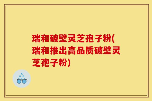 瑞和破壁灵芝孢子粉(瑞和推出高品质破壁灵芝孢子粉) 瑞和破壁灵芝孢子粉(瑞和推出高品质破壁灵芝孢子粉)