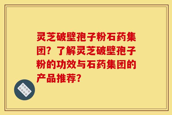 灵芝破壁孢子粉石药集团?了解灵芝破壁孢子粉的功效与石药集团的产品推荐? 灵芝破壁孢子粉石药集团?了解灵芝破壁孢子粉的功效与石药集团的产品推荐?