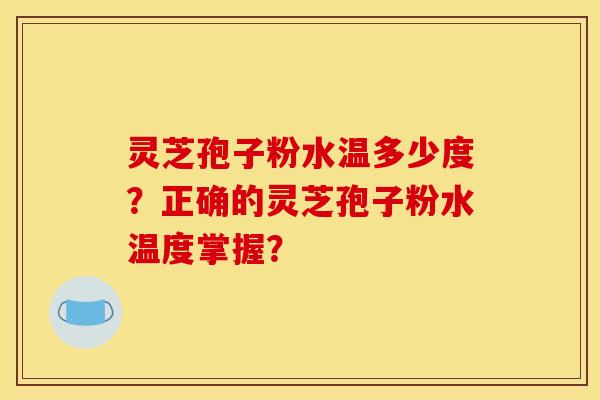 灵芝孢子粉水温多少度?正确的灵芝孢子粉水温度掌握? 灵芝孢子粉水温多少度?正确的灵芝孢子粉水温度掌握?