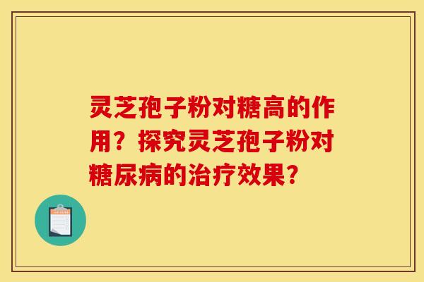 灵芝孢子粉对糖高的作用?探究灵芝孢子粉对的效果? 灵芝孢子粉对糖高的作用?探究灵芝孢子粉对的效果?