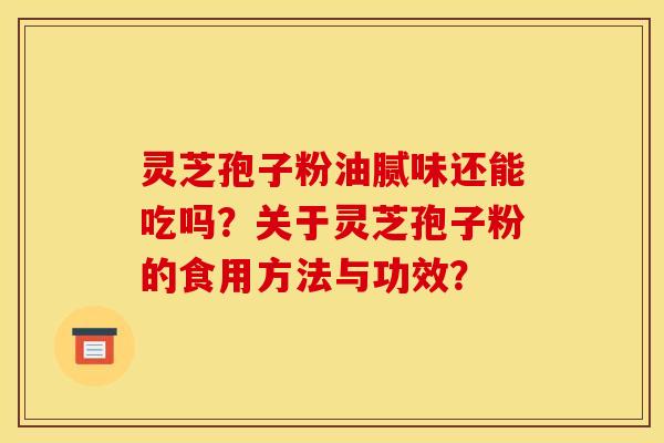 灵芝孢子粉油腻味还能吃吗?关于灵芝孢子粉的食用方法与功效? 灵芝孢子粉油腻味还能吃吗?关于灵芝孢子粉的食用方法与功效?